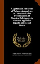 Cover of A Systematic Handbook of Volumetric Analysis; or The Quantitative Determination of Chemical Substances by Measure, Applied to Liquids, Solids, and Gases