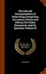 Cover of The Life and Correspondence of Rufus King; Comprising his Letters, Private and Official, his Public Documents, and his Speeches Volume 01