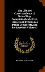 Cover of The Life and Correspondence of Rufus King; Comprising his Letters, Private and Official, his Public Documents, and his Speeches Volume 3
